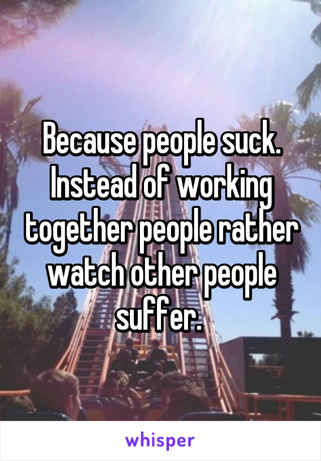 Because people suck. Instead of working together people rather watch other people suffer. 