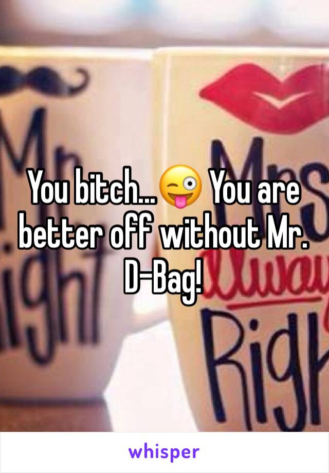 You bitch...😜 You are better off without Mr. D-Bag!