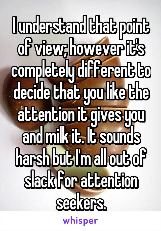 I understand that point of view; however it's completely different to decide that you like the attention it gives you and milk it. It sounds harsh but I'm all out of slack for attention seekers.