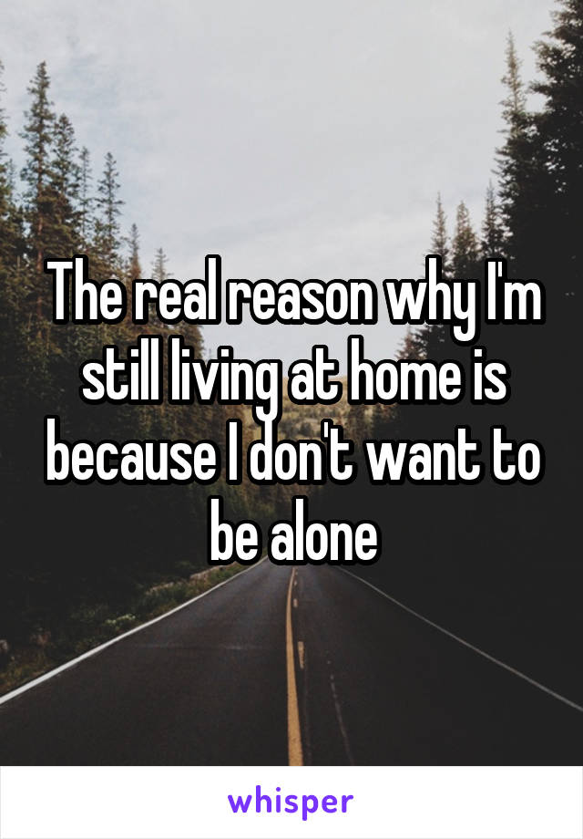 The real reason why I'm still living at home is because I don't want to be alone
