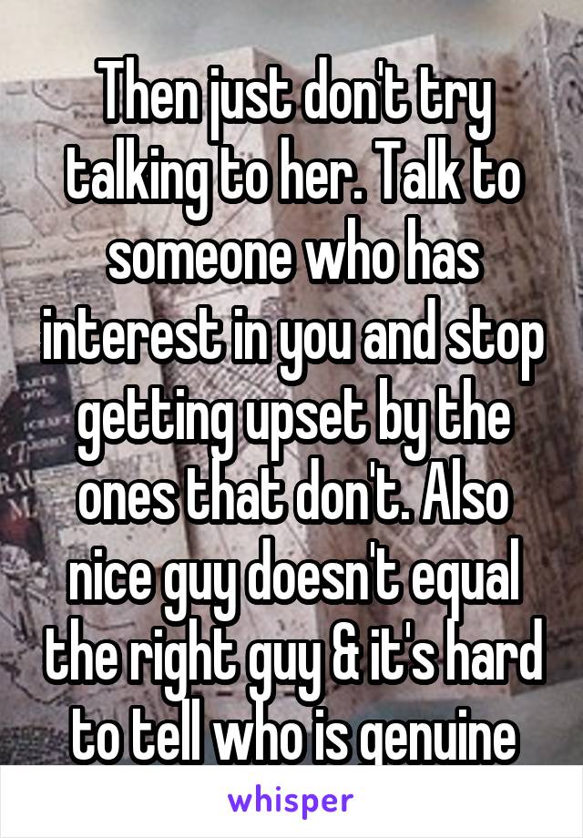 Then just don't try talking to her. Talk to someone who has interest in you and stop getting upset by the ones that don't. Also nice guy doesn't equal the right guy & it's hard to tell who is genuine