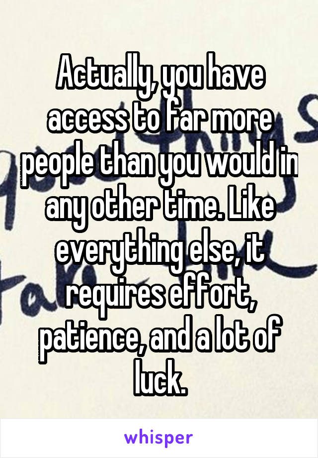 Actually, you have access to far more people than you would in any other time. Like everything else, it requires effort, patience, and a lot of luck.