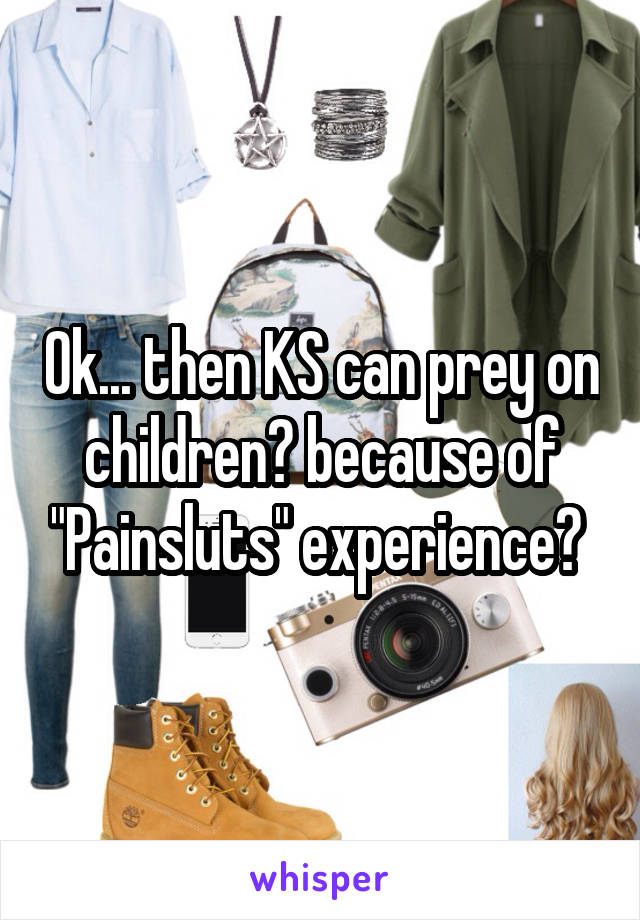 Ok... then KS can prey on children? because of "Painsluts" experience? 