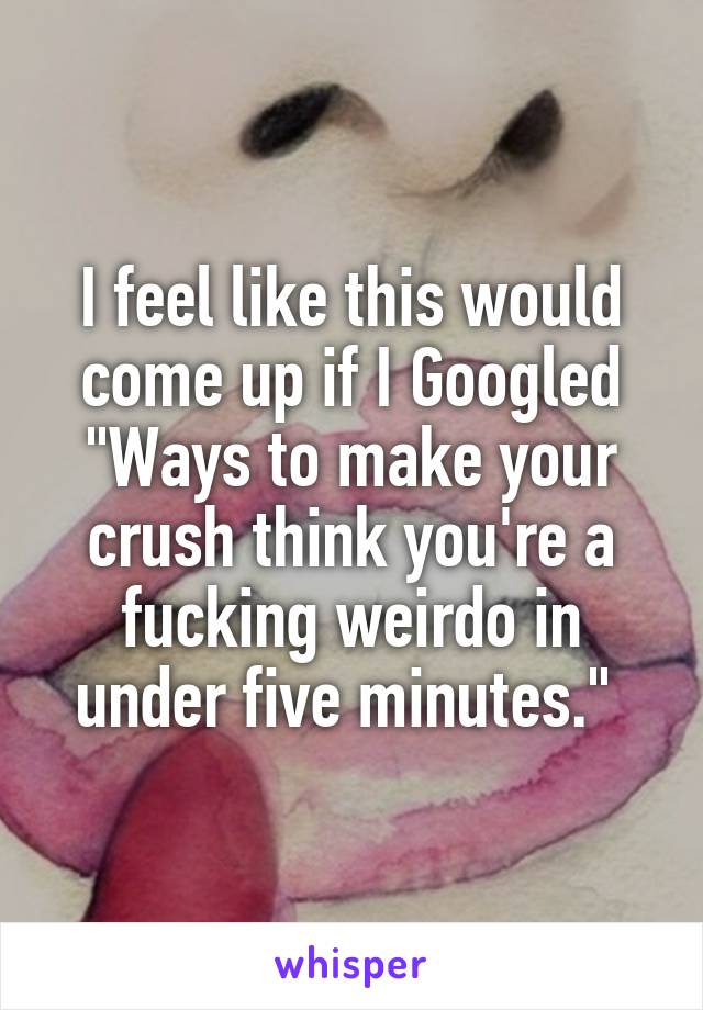 I feel like this would come up if I Googled "Ways to make your crush think you're a fucking weirdo in under five minutes." 