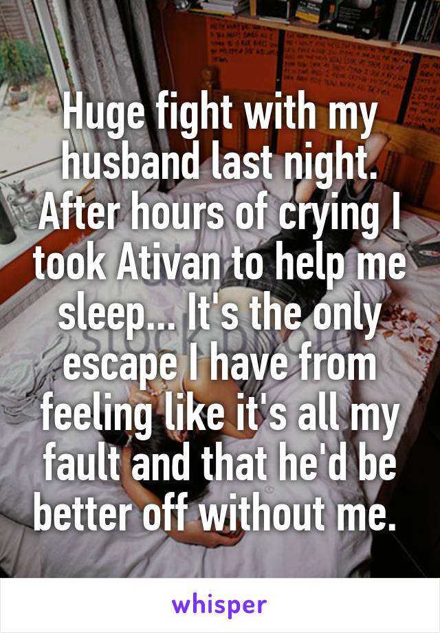 Huge fight with my husband last night. After hours of crying I took Ativan to help me sleep... It's the only escape I have from feeling like it's all my fault and that he'd be better off without me. 