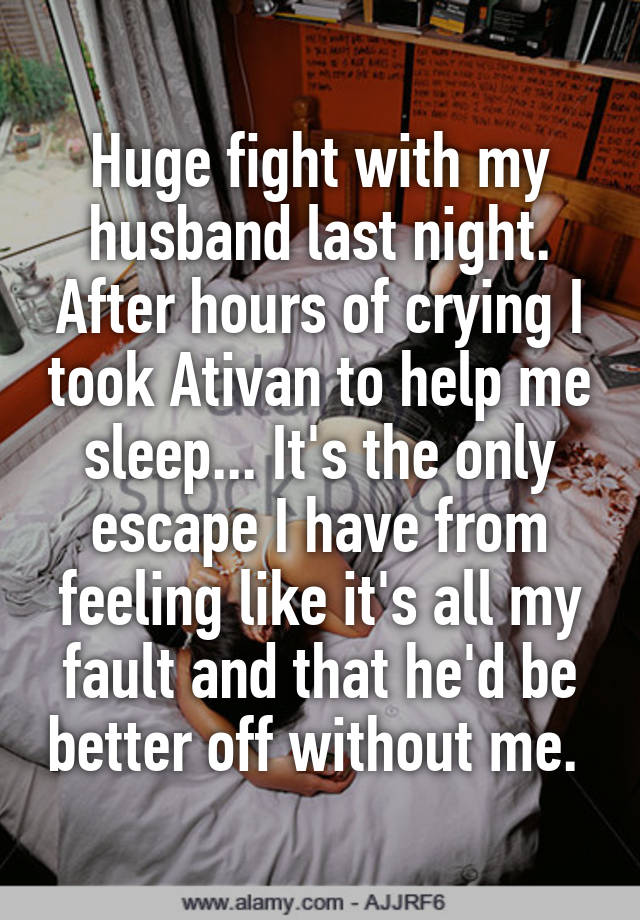 Huge fight with my husband last night. After hours of crying I took Ativan to help me sleep... It's the only escape I have from feeling like it's all my fault and that he'd be better off without me. 