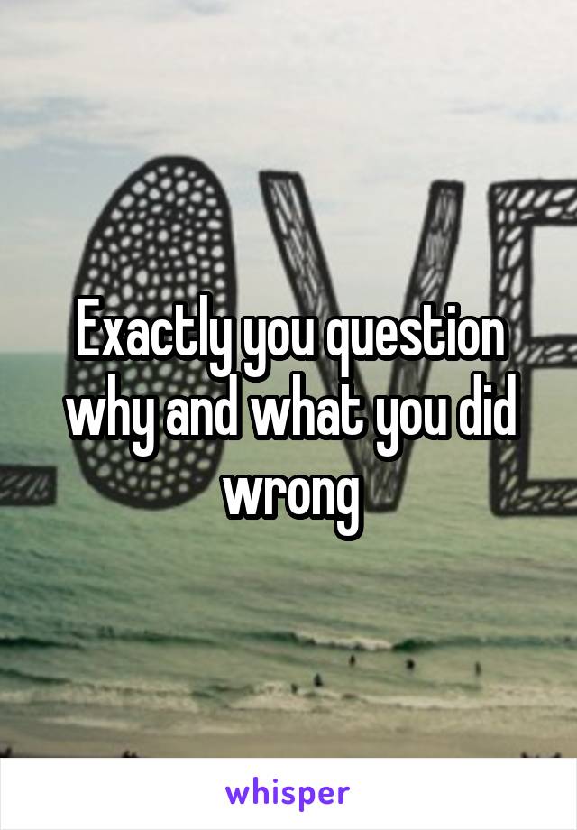 Exactly you question why and what you did wrong