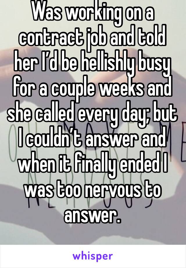 Was working on a contract job and told her I’d be hellishly busy for a couple weeks and she called every day; but I couldn’t answer and when it finally ended I was too nervous to answer. 