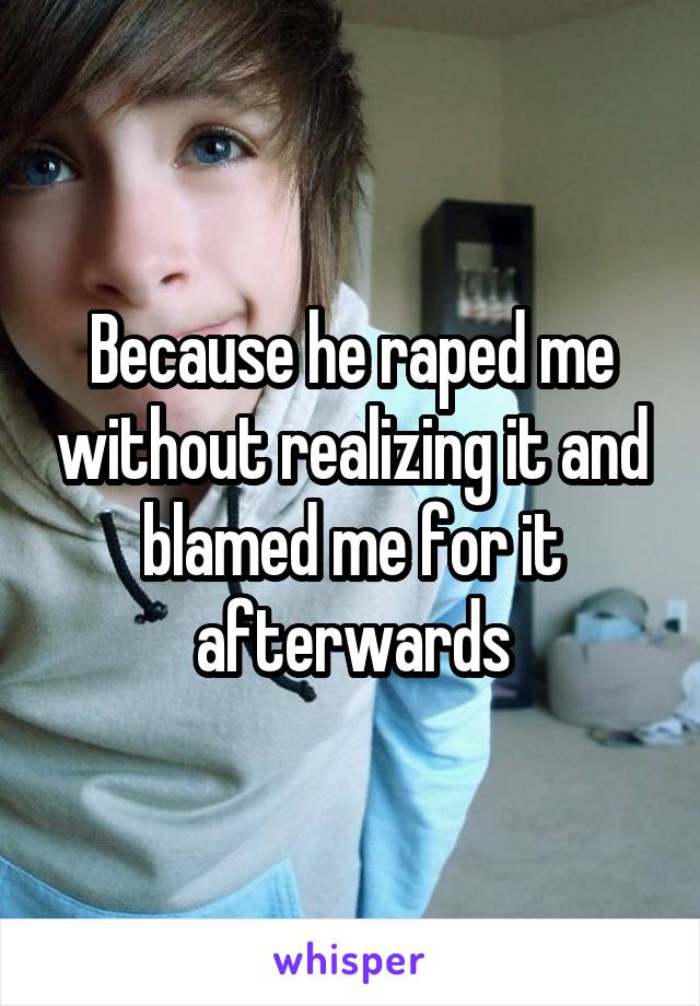 Because he raped me without realizing it and blamed me for it afterwards