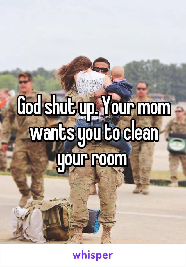 God shut up. Your mom wants you to clean your room 