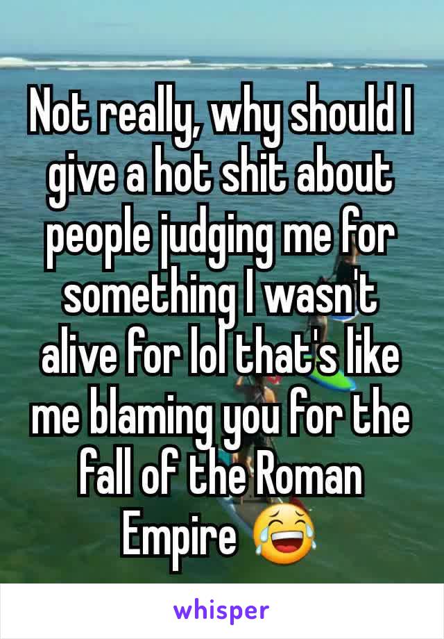 Not really, why should I give a hot shit about people judging me for something I wasn't alive for lol that's like me blaming you for the fall of the Roman Empire 😂