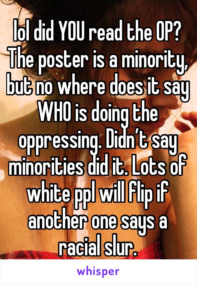 lol did YOU read the OP? The poster is a minority, but no where does it say WHO is doing the oppressing. Didn’t say minorities did it. Lots of white ppl will flip if another one says a racial slur. 