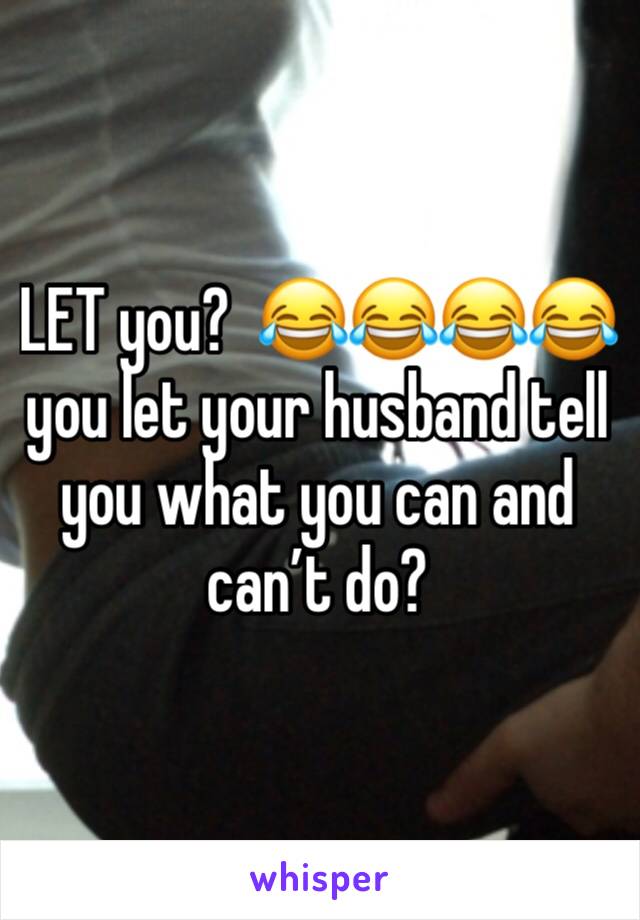 LET you?  😂😂😂😂 you let your husband tell you what you can and can’t do?