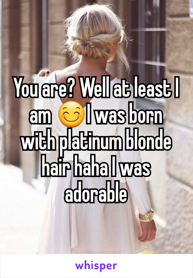 You are? Well at least I am 😊I was born with platinum blonde hair haha I was adorable