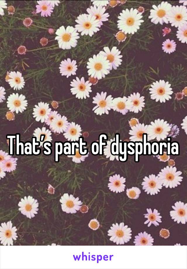 That’s part of dysphoria