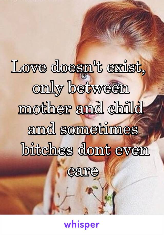 Love doesn't exist,  
only between 
mother and child 
and sometimes
 bitches dont even care