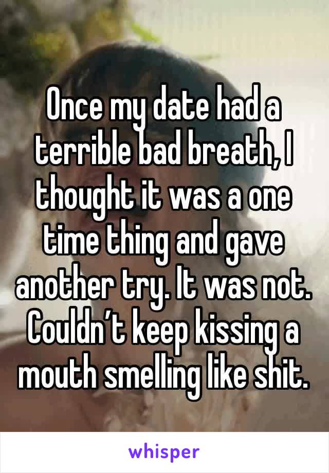 Once my date had a terrible bad breath, I thought it was a one time thing and gave another try. It was not. Couldn’t keep kissing a mouth smelling like shit.