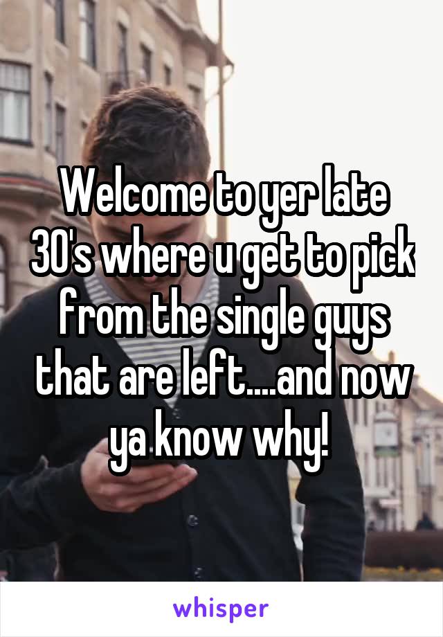 Welcome to yer late 30's where u get to pick from the single guys that are left....and now ya know why! 
