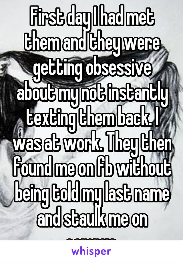 First day I had met them and they were getting obsessive about my not instantly texting them back. I was at work. They then found me on fb without being told my last name and staulk me on campus.