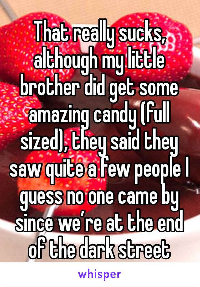 That really sucks, although my little brother did get some amazing candy (full sized), they said they saw quite a few people I guess no one came by since we’re at the end of the dark street 