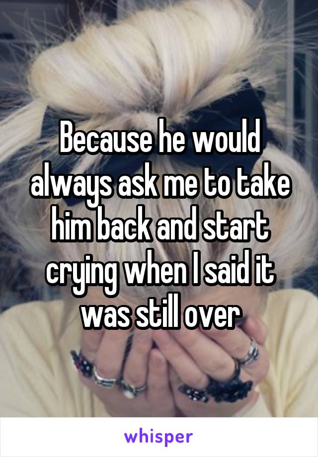 Because he would always ask me to take him back and start crying when I said it was still over