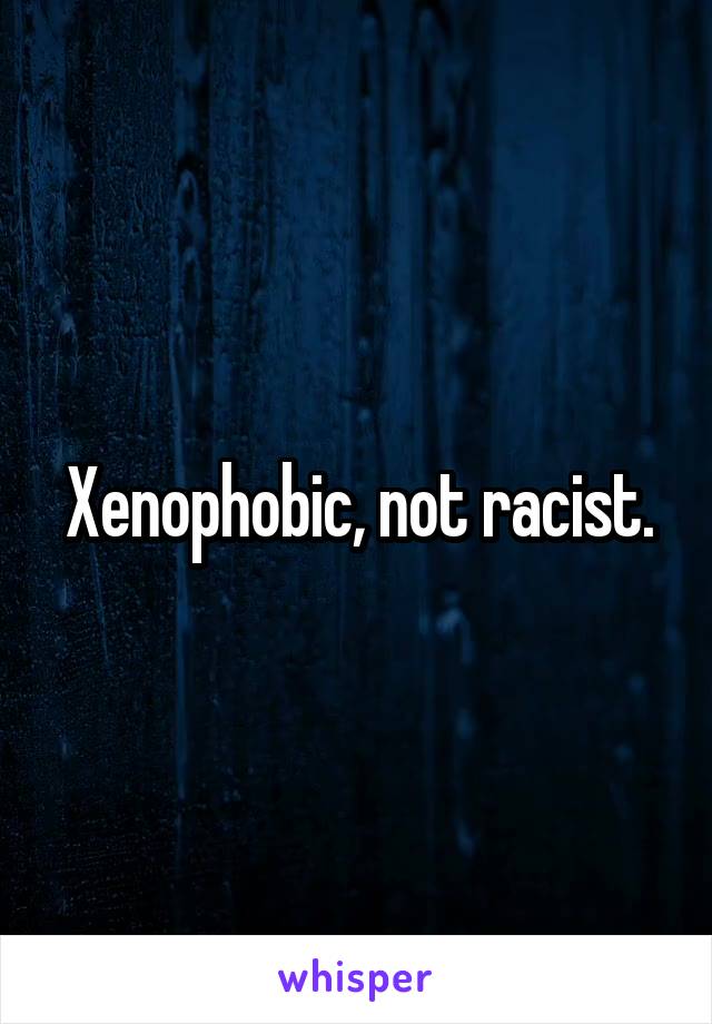 Xenophobic, not racist.