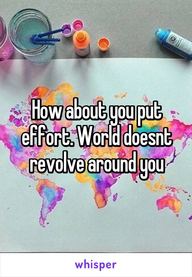 How about you put effort. World doesnt revolve around you