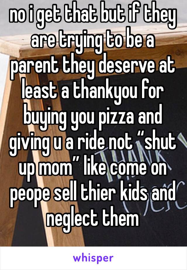 no i get that but if they are trying to be a parent they deserve at least a thankyou for buying you pizza and giving u a ride not “shut up mom” like come on peope sell thier kids and neglect them 