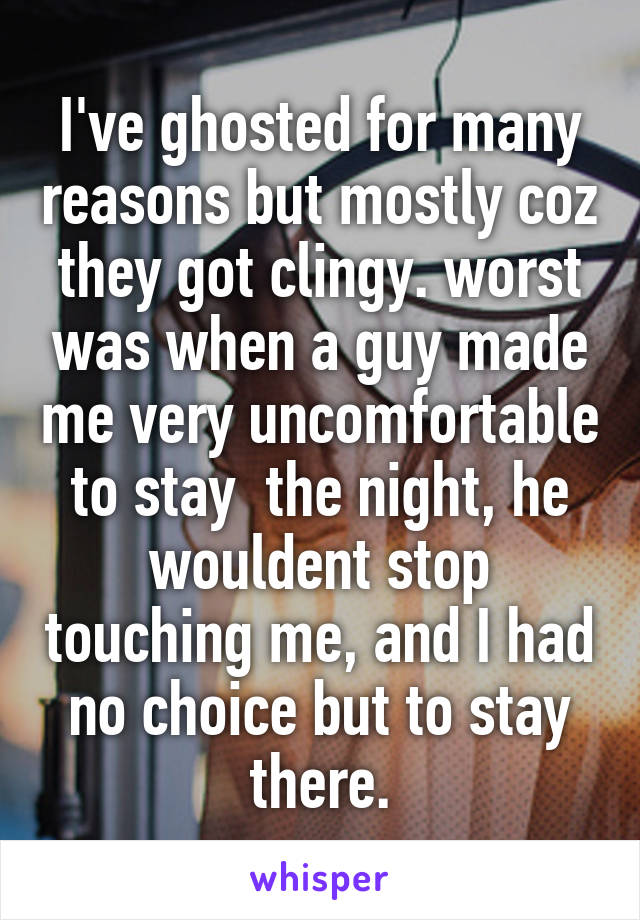 I've ghosted for many reasons but mostly coz they got clingy. worst was when a guy made me very uncomfortable to stay  the night, he wouldent stop touching me, and I had no choice but to stay there.