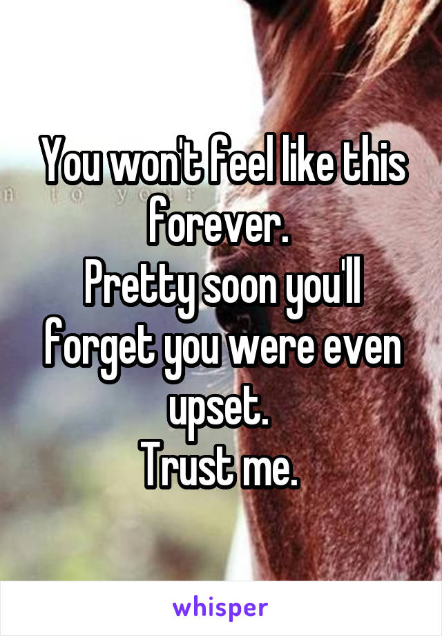 You won't feel like this forever. 
Pretty soon you'll forget you were even upset. 
Trust me. 