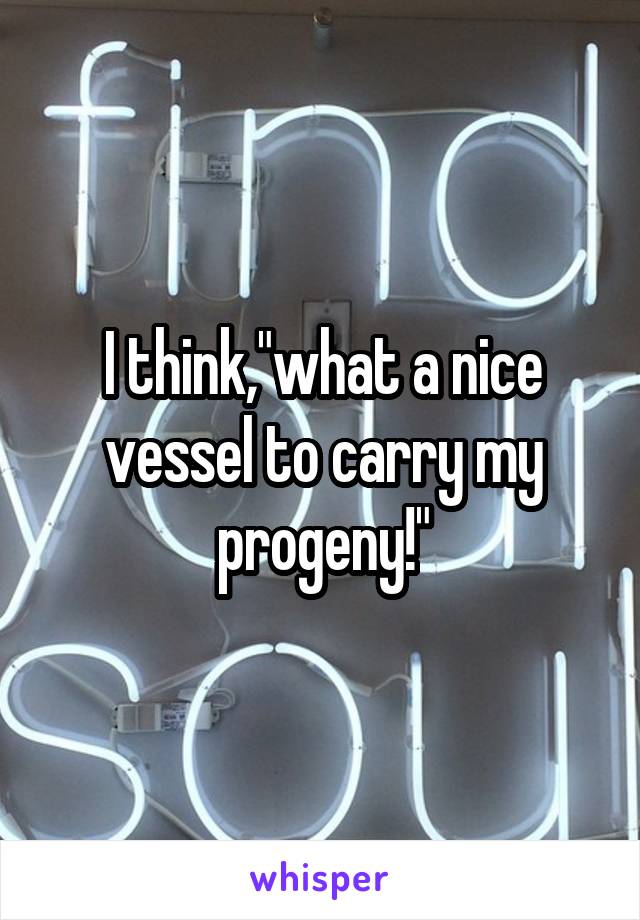 I think,"what a nice vessel to carry my progeny!"