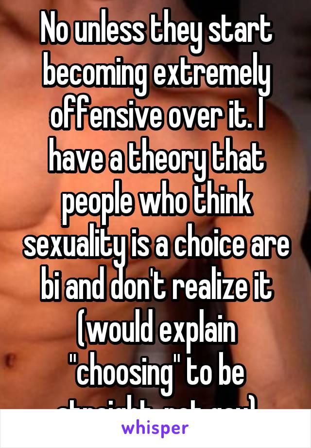 No unless they start becoming extremely offensive over it. I have a theory that people who think sexuality is a choice are bi and don't realize it (would explain "choosing" to be straight, not gay)