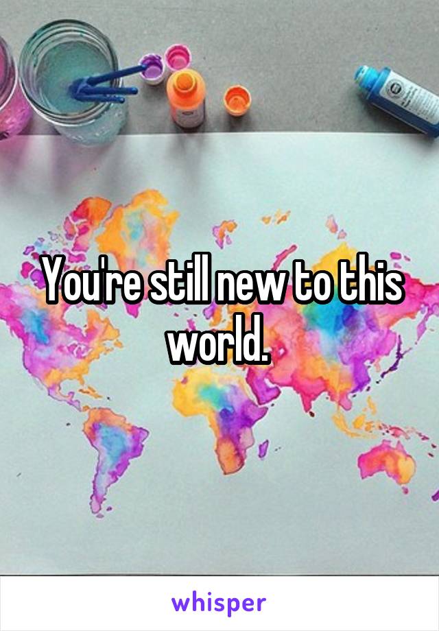 You're still new to this world. 