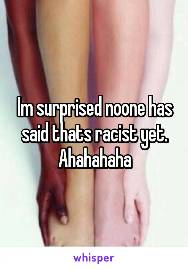 Im surprised noone has said thats racist yet. Ahahahaha