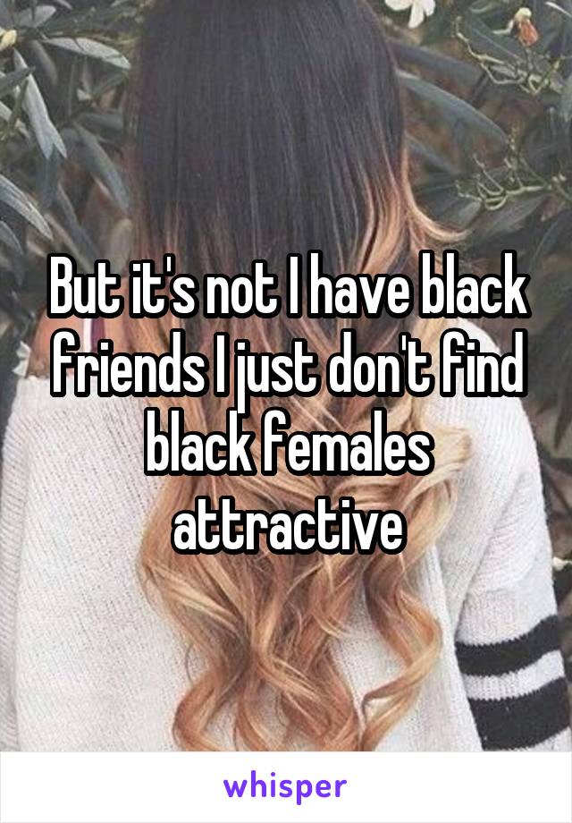 But it's not I have black friends I just don't find black females attractive