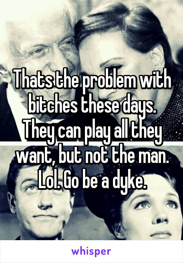 Thats the problem with bitches these days. They can play all they want, but not the man. Lol. Go be a dyke.