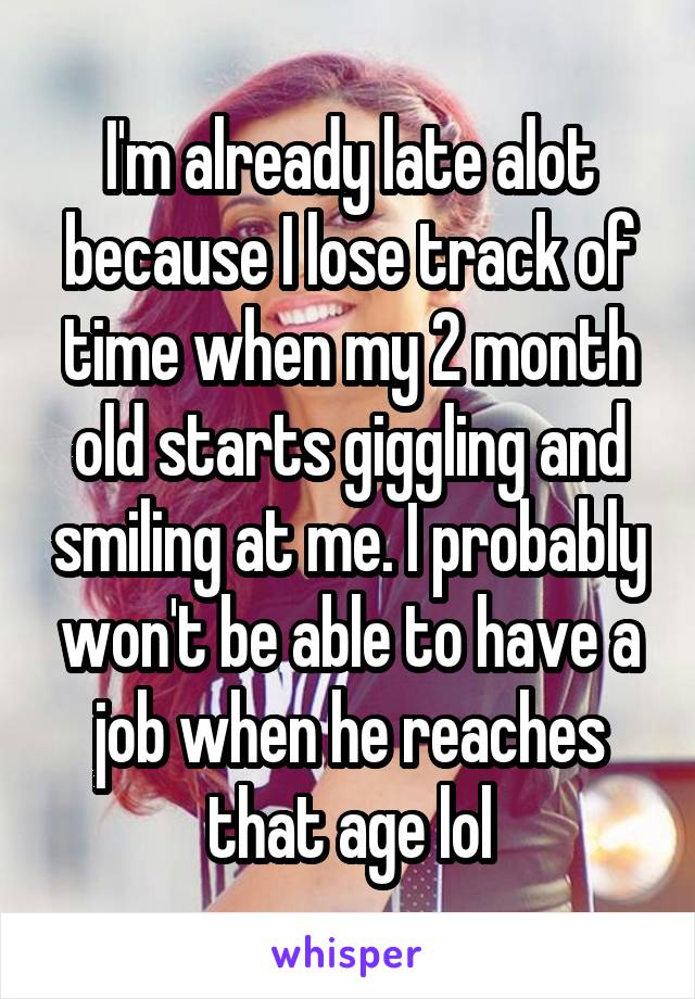 I'm already late alot because I lose track of time when my 2 month old starts giggling and smiling at me. I probably won't be able to have a job when he reaches that age lol
