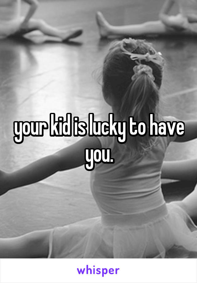 your kid is lucky to have you.