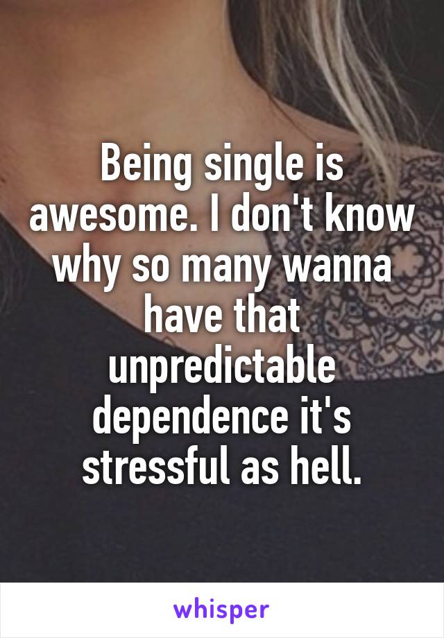 Being single is awesome. I don't know why so many wanna have that unpredictable dependence it's stressful as hell.