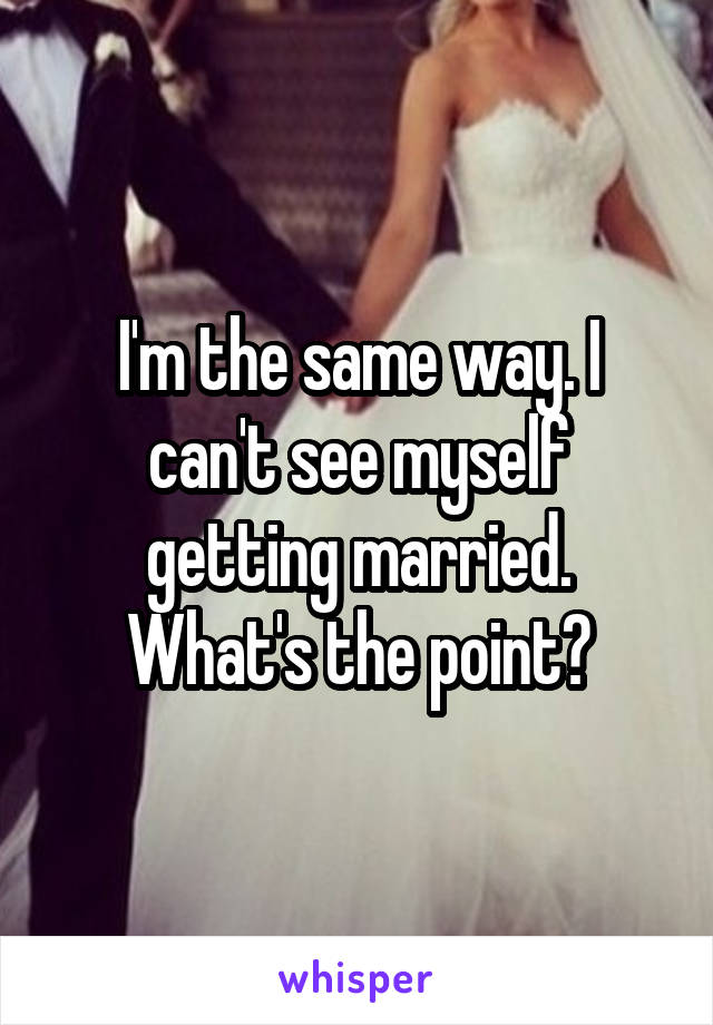 I'm the same way. I can't see myself getting married. What's the point?