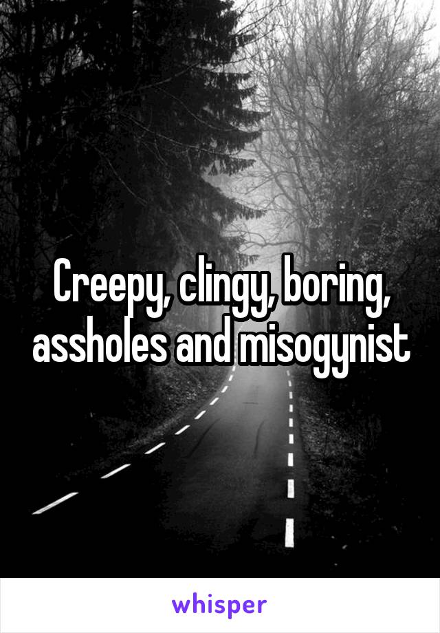 Creepy, clingy, boring, assholes and misogynist