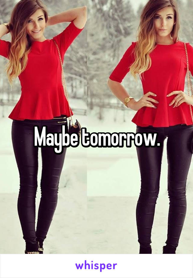 Maybe tomorrow.