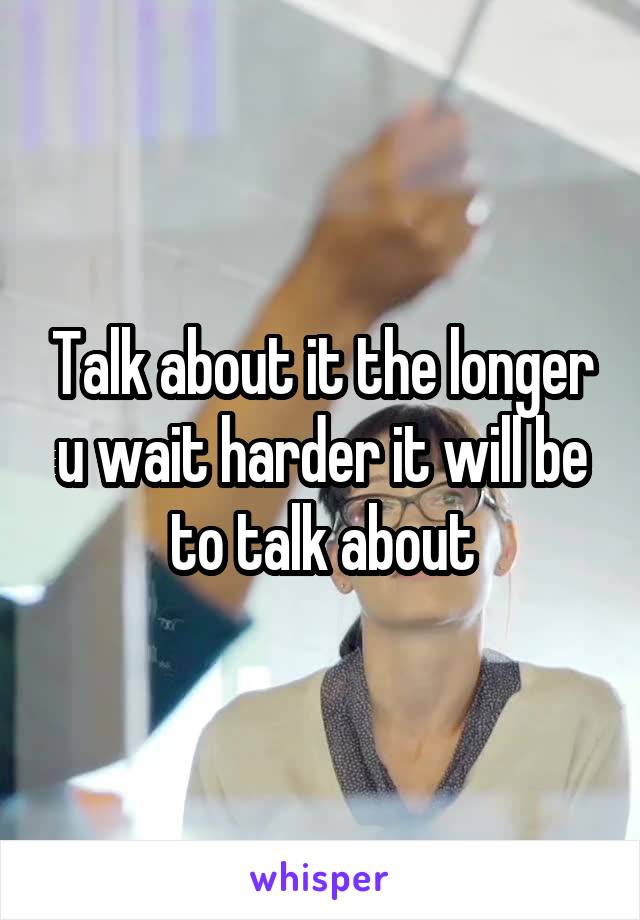 Talk about it the longer u wait harder it will be to talk about
