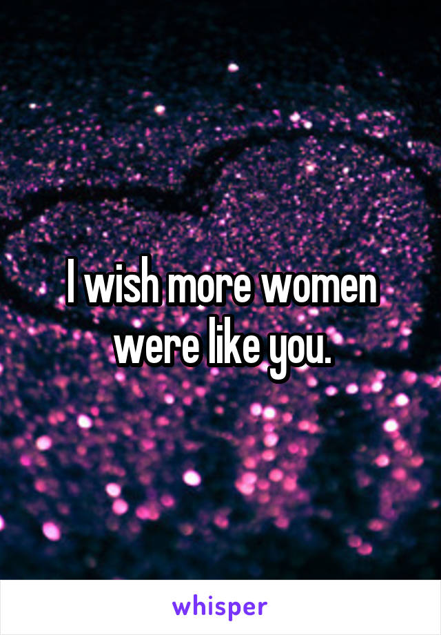 I wish more women were like you.
