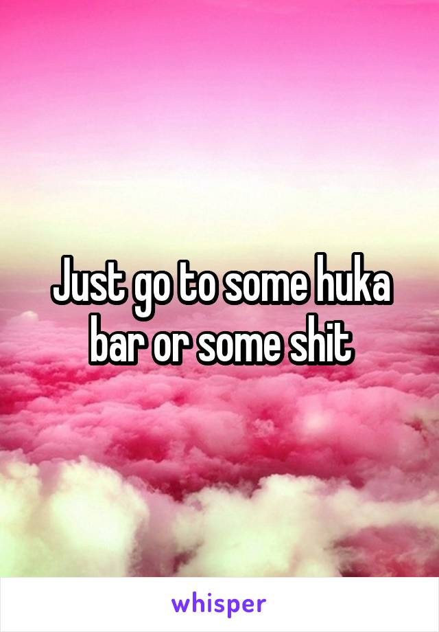 Just go to some huka bar or some shit