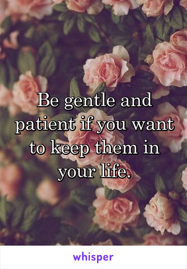 Be gentle and patient if you want to keep them in your life.