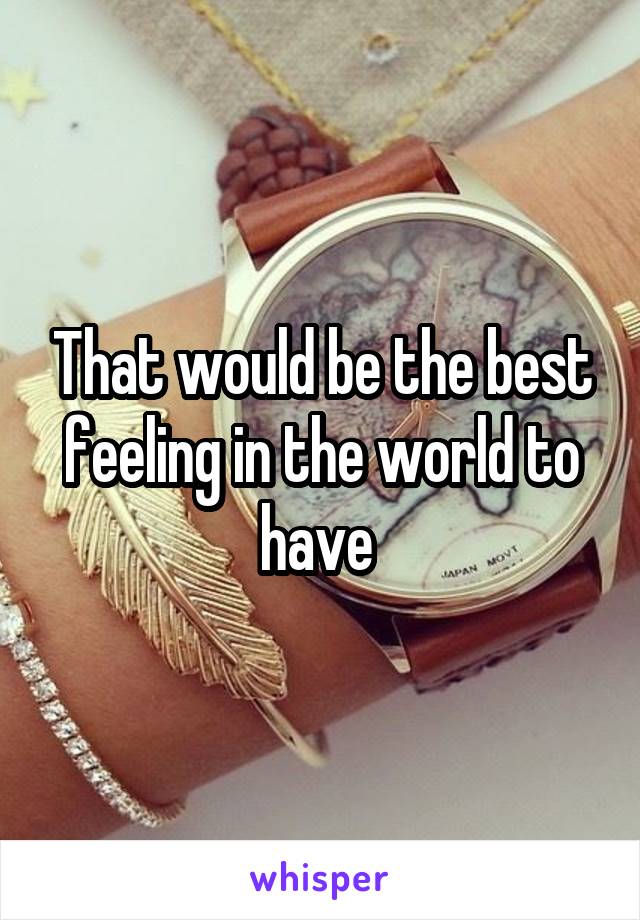 That would be the best feeling in the world to have 