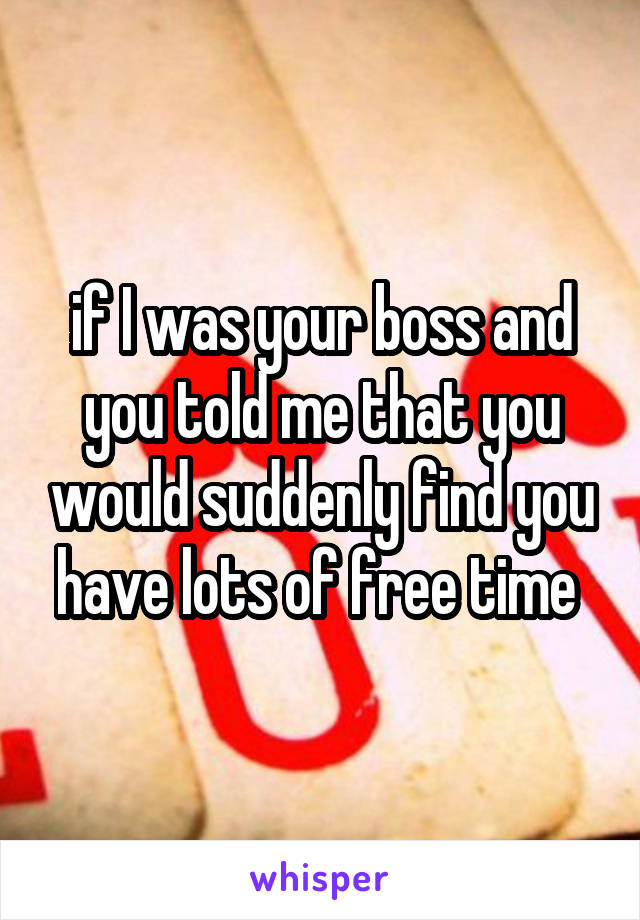 if I was your boss and you told me that you would suddenly find you have lots of free time 