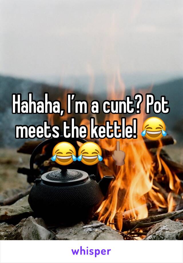 Hahaha, I’m a cunt? Pot meets the kettle! 😂😂😂 🖕🏽