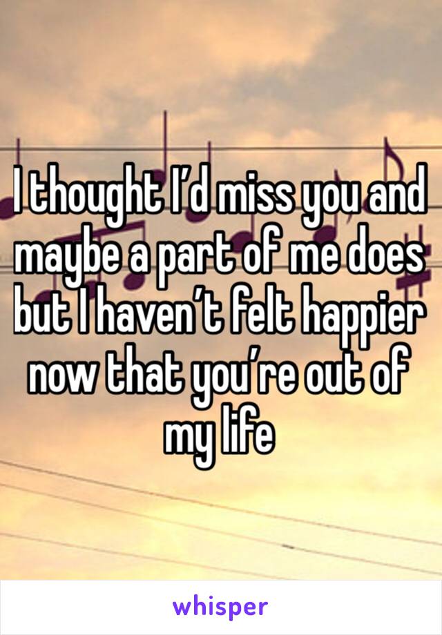 I thought I’d miss you and maybe a part of me does but I haven’t felt happier now that you’re out of my life 